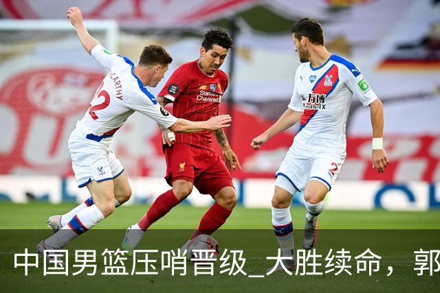 中国男篮压哨晋级 大胜续命，郭士强不会下课 但挑战才刚刚开始！